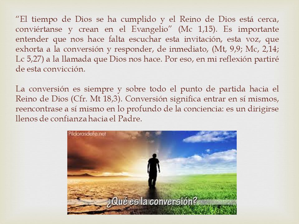 El tiempo de Dios se ha cumplido y el Reino de Dios está cerca, conviértanse y crean en el Evangelio (Mc 1,15). Es importante entender que nos hace falta escuchar esta invitación, esta voz, que exhorta a la conversión y responder, de inmediato, (Mt, 9,9; Mc, 2,14; Lc 5,27) a la llamada que Dios nos hace. Por eso, en mi reflexión partiré de esta convicción.