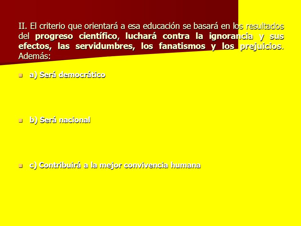 II. El criterio que orientará a esa educación se basará en los resultados del progreso científico, luchará contra la ignorancia y sus efectos, las servidumbres, los fanatismos y los prejuicios. Además: