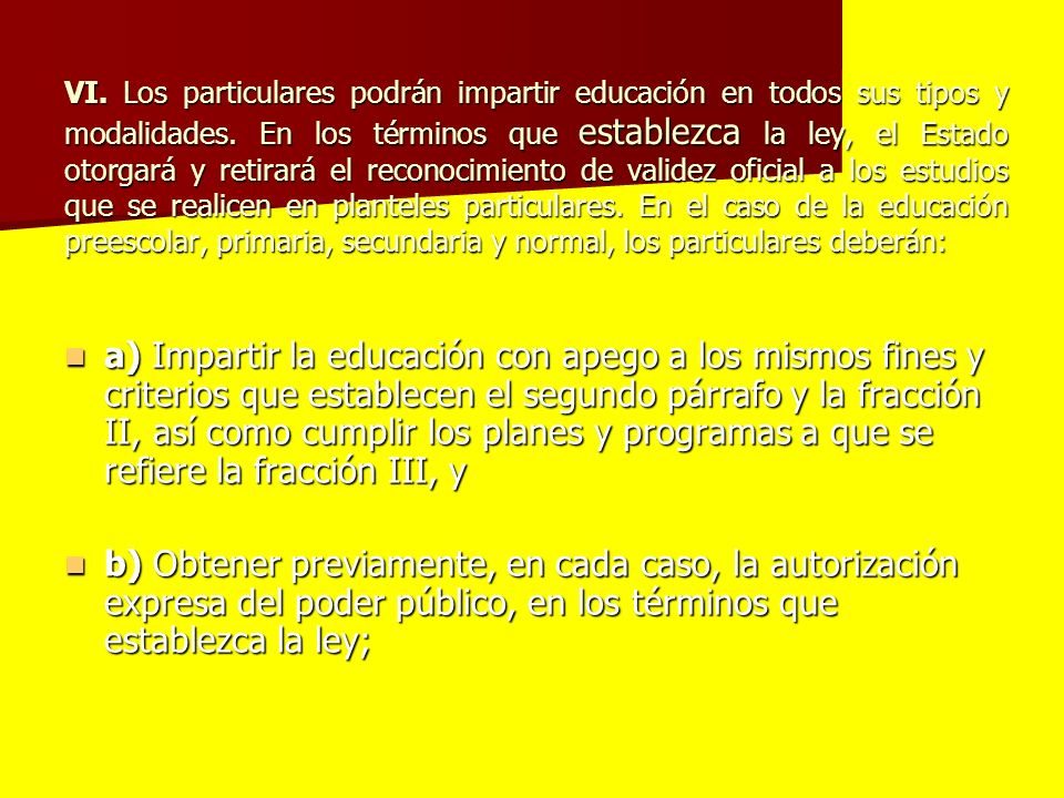 VI. Los particulares podrán impartir educación en todos sus tipos y modalidades. En los términos que establezca la ley, el Estado otorgará y retirará el reconocimiento de validez oficial a los estudios que se realicen en planteles particulares. En el caso de la educación preescolar, primaria, secundaria y normal, los particulares deberán: