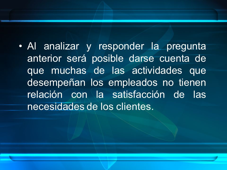 Al analizar y responder la pregunta anterior será posible darse cuenta de que muchas de las actividades que desempeñan los empleados no tienen relación con la satisfacción de las necesidades de los clientes.