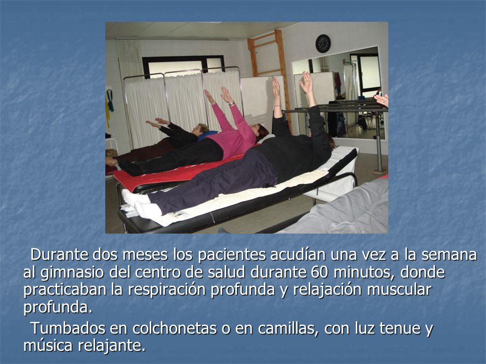 Durante dos meses los pacientes acudían una vez a la semana al gimnasio del centro de salud. Durante 60 minutos, realizabamos 2-3 veces la respiración y la relajacion muscular profunda, tumbados en colchonetas o en camillas, con luz tenue, música relajante y guiados por mi compañera MªCarmen o por mí.