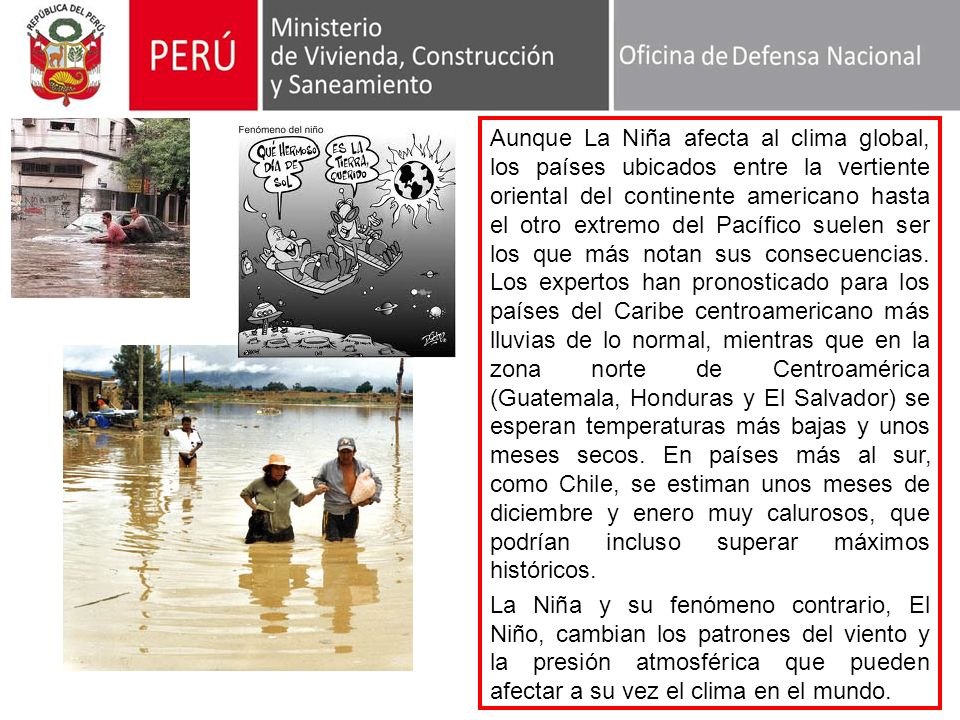 Aunque La Niña afecta al clima global, los países ubicados entre la vertiente oriental del continente americano hasta el otro extremo del Pacífico suelen ser los que más notan sus consecuencias. Los expertos han pronosticado para los países del Caribe centroamericano más lluvias de lo normal, mientras que en la zona norte de Centroamérica (Guatemala, Honduras y El Salvador) se esperan temperaturas más bajas y unos meses secos. En países más al sur, como Chile, se estiman unos meses de diciembre y enero muy calurosos, que podrían incluso superar máximos históricos.
