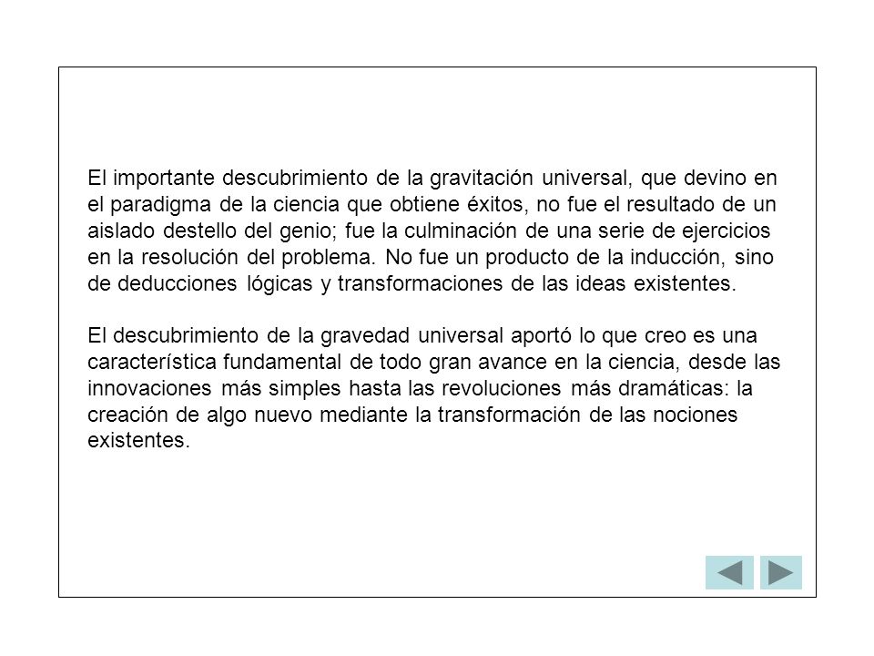 El importante descubrimiento de la gravitación universal, que devino en el paradigma de la ciencia que obtiene éxitos, no fue el resultado de un aislado destello del genio; fue la culminación de una serie de ejercicios en la resolución del problema. No fue un producto de la inducción, sino de deducciones lógicas y transformaciones de las ideas existentes.