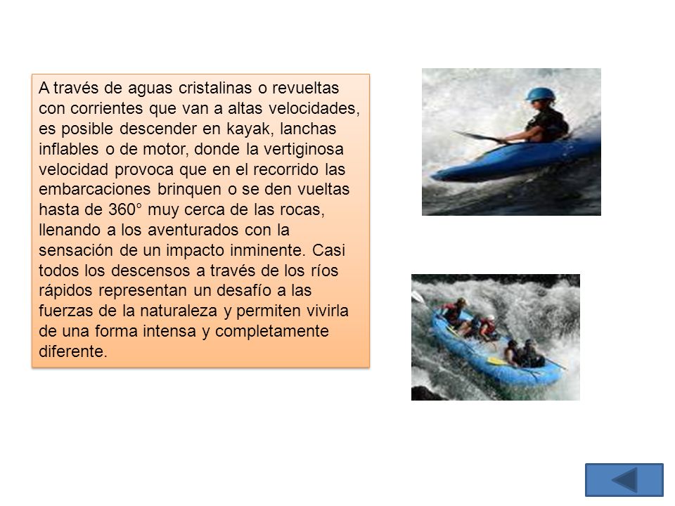 A través de aguas cristalinas o revueltas con corrientes que van a altas velocidades, es posible descender en kayak, lanchas inflables o de motor, donde la vertiginosa velocidad provoca que en el recorrido las embarcaciones brinquen o se den vueltas hasta de 360° muy cerca de las rocas, llenando a los aventurados con la sensación de un impacto inminente.