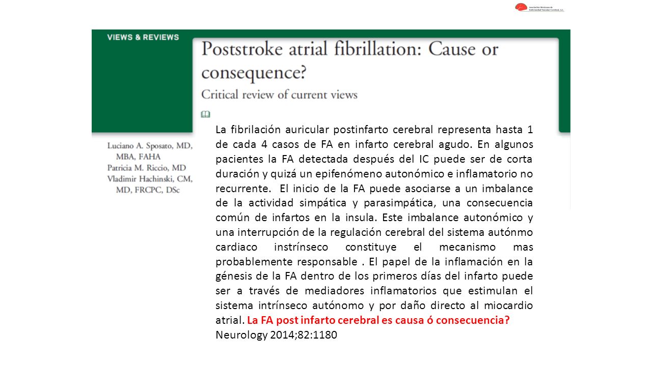 La fibrilación auricular postinfarto cerebral representa hasta 1 de cada 4 casos de FA en infarto cerebral agudo. En algunos pacientes la FA detectada después del IC puede ser de corta duración y quizá un epifenómeno autonómico e inflamatorio no recurrente. El inicio de la FA puede asociarse a un imbalance de la actividad simpática y parasimpática, una consecuencia común de infartos en la insula. Este imbalance autonómico y una interrupción de la regulación cerebral del sistema autónmo cardiaco instrínseco constituye el mecanismo mas probablemente responsable . El papel de la inflamación en la génesis de la FA dentro de los primeros días del infarto puede ser a través de mediadores inflamatorios que estimulan el sistema intrínseco autónomo y por daño directo al miocardio atrial. La FA post infarto cerebral es causa ó consecuencia