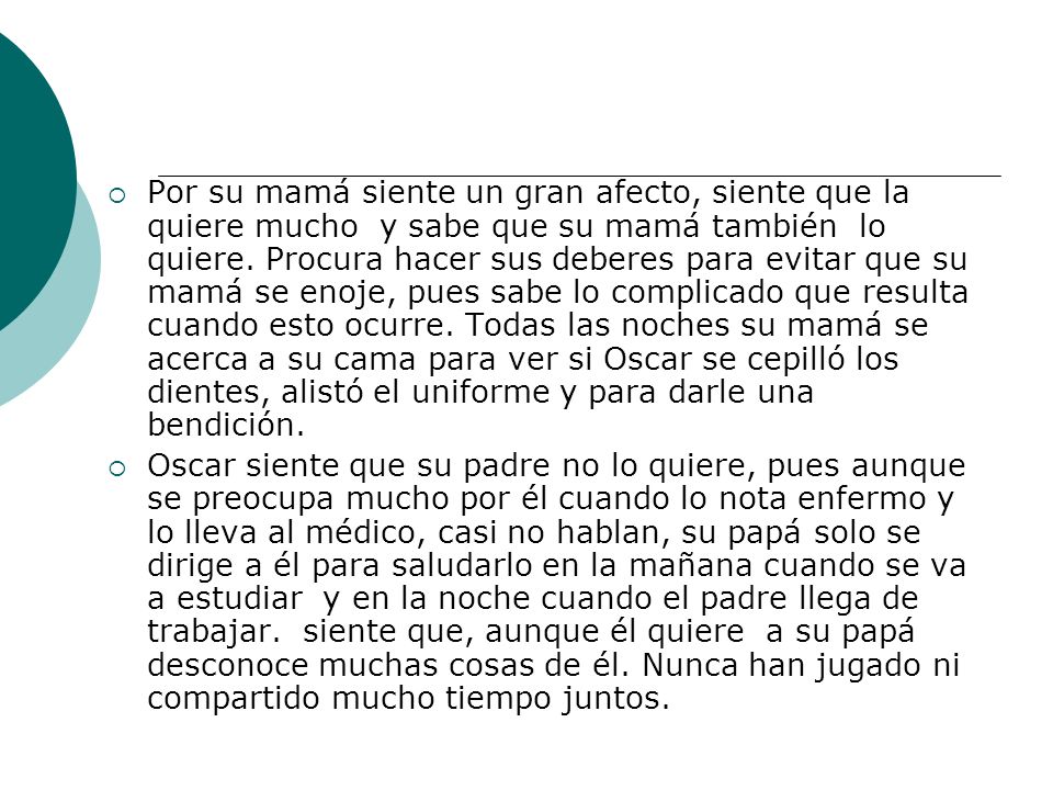 Por su mamá siente un gran afecto, siente que la quiere mucho y sabe que su mamá también lo quiere. Procura hacer sus deberes para evitar que su mamá se enoje, pues sabe lo complicado que resulta cuando esto ocurre. Todas las noches su mamá se acerca a su cama para ver si Oscar se cepilló los dientes, alistó el uniforme y para darle una bendición.