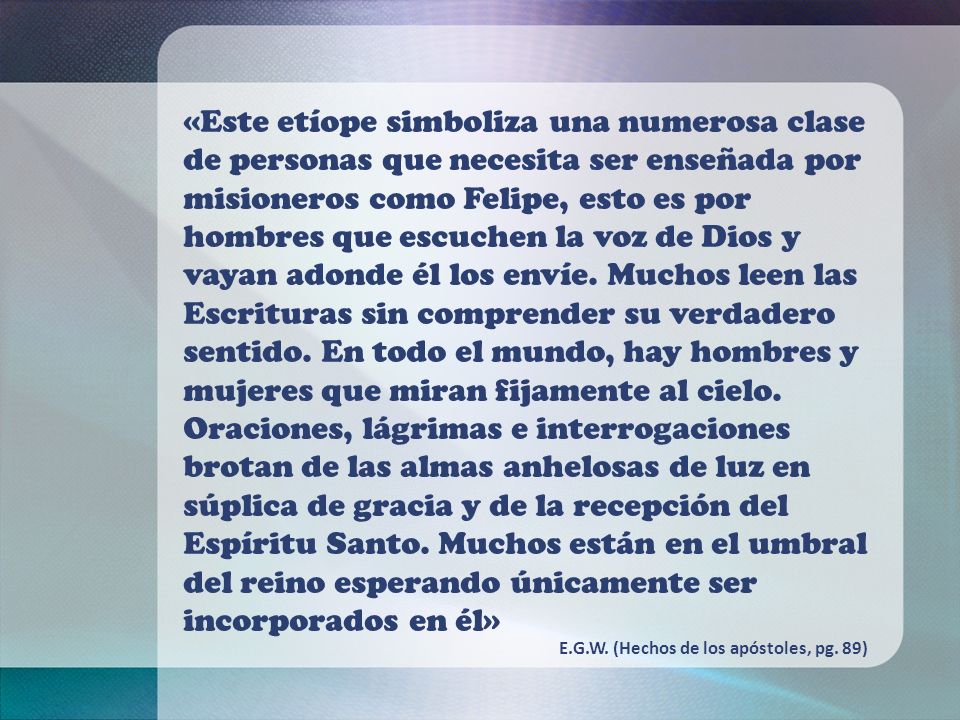 «Este etíope simboliza una numerosa clase de personas que necesita ser enseñada por misioneros como Felipe, esto es por hombres que escuchen la voz de Dios y vayan adonde él los envíe. Muchos leen las Escrituras sin comprender su verdadero sentido. En todo el mundo, hay hombres y mujeres que miran fijamente al cielo. Oraciones, lágrimas e interrogaciones brotan de las almas anhelosas de luz en súplica de gracia y de la recepción del Espíritu Santo. Muchos están en el umbral del reino esperando únicamente ser incorporados en él»
