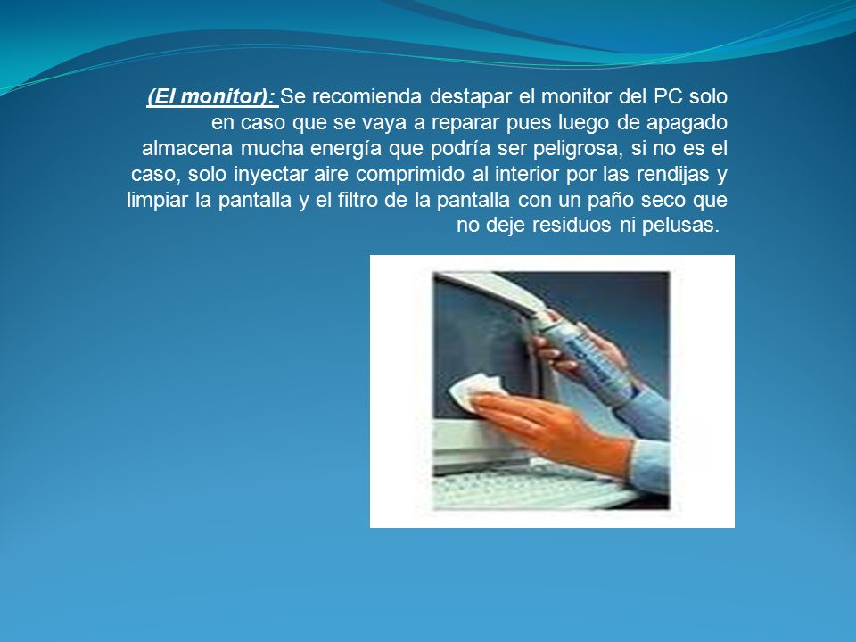 (El monitor): Se recomienda destapar el monitor del PC solo en caso que se vaya a reparar pues luego de apagado almacena mucha energía que podría ser peligrosa, si no es el caso, solo inyectar aire comprimido al interior por las rendijas y limpiar la pantalla y el filtro de la pantalla con un paño seco que no deje residuos ni pelusas.