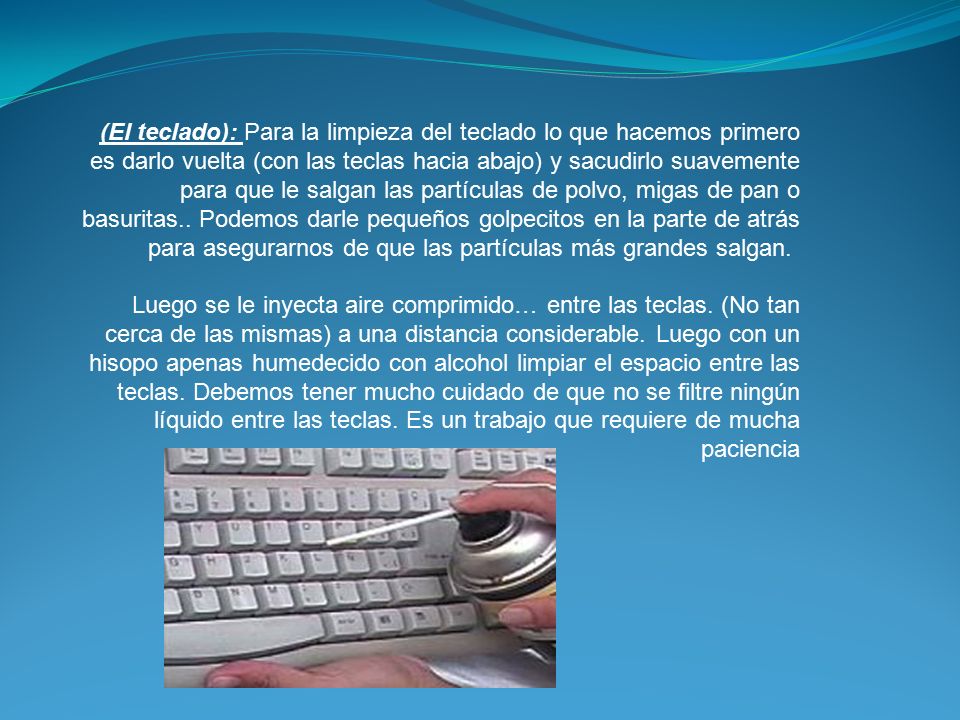 (El teclado): Para la limpieza del teclado lo que hacemos primero es darlo vuelta (con las teclas hacia abajo) y sacudirlo suavemente para que le salgan las partículas de polvo, migas de pan o basuritas.. Podemos darle pequeños golpecitos en la parte de atrás para asegurarnos de que las partículas más grandes salgan.