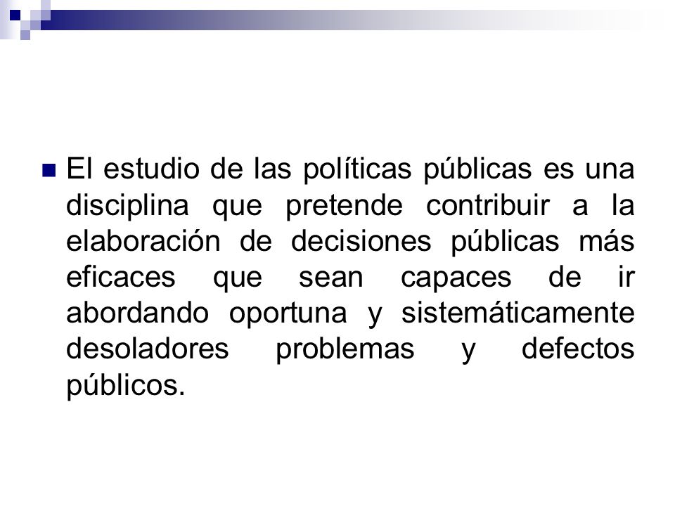 El estudio de las políticas públicas es una disciplina que pretende contribuir a la elaboración de decisiones públicas más eficaces que sean capaces de ir abordando oportuna y sistemáticamente desoladores problemas y defectos públicos.