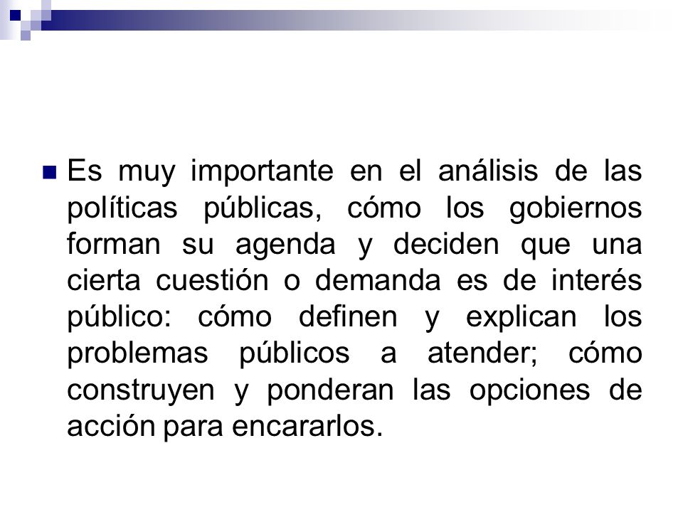 Es muy importante en el análisis de las políticas públicas, cómo los gobiernos forman su agenda y deciden que una cierta cuestión o demanda es de interés público: cómo definen y explican los problemas públicos a atender; cómo construyen y ponderan las opciones de acción para encararlos.
