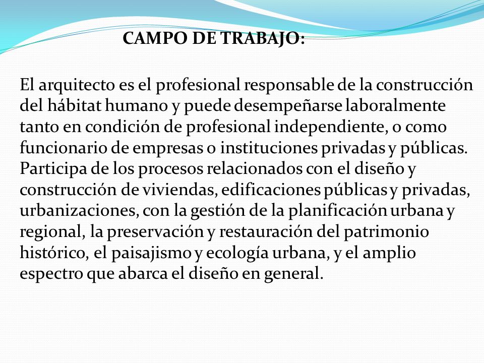 CAMPO DE TRABAJO: El arquitecto es el profesional responsable de la construcción del hábitat humano y puede desempeñarse laboralmente tanto en condición de profesional independiente, o como funcionario de empresas o instituciones privadas y públicas.