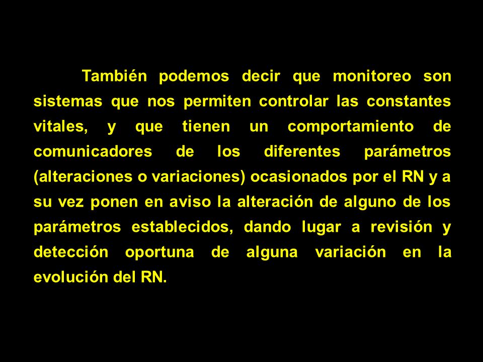 También podemos decir que monitoreo son sistemas que nos permiten controlar las constantes vitales, y que tienen un comportamiento de comunicadores de los diferentes parámetros (alteraciones o variaciones) ocasionados por el RN y a su vez ponen en aviso la alteración de alguno de los parámetros establecidos, dando lugar a revisión y detección oportuna de alguna variación en la evolución del RN.