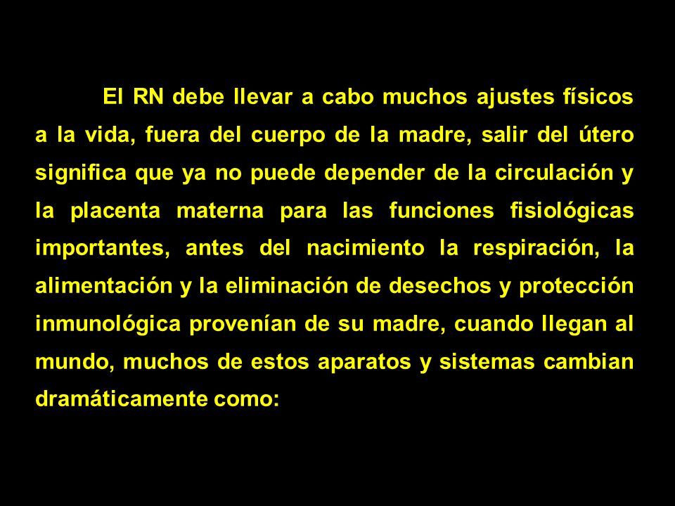 El RN debe llevar a cabo muchos ajustes físicos a la vida, fuera del cuerpo de la madre, salir del útero significa que ya no puede depender de la circulación y la placenta materna para las funciones fisiológicas importantes, antes del nacimiento la respiración, la alimentación y la eliminación de desechos y protección inmunológica provenían de su madre, cuando llegan al mundo, muchos de estos aparatos y sistemas cambian dramáticamente como: