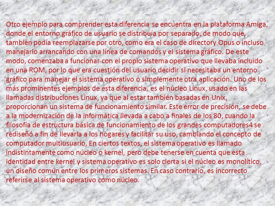 Otro ejemplo para comprender esta diferencia se encuentra en la plataforma Amiga, donde el entorno gráfico de usuario se distribuía por separado, de modo que, también podía reemplazarse por otro, como era el caso de directory Opus o incluso manejarlo arrancando con una línea de comandos y el sistema gráfico.