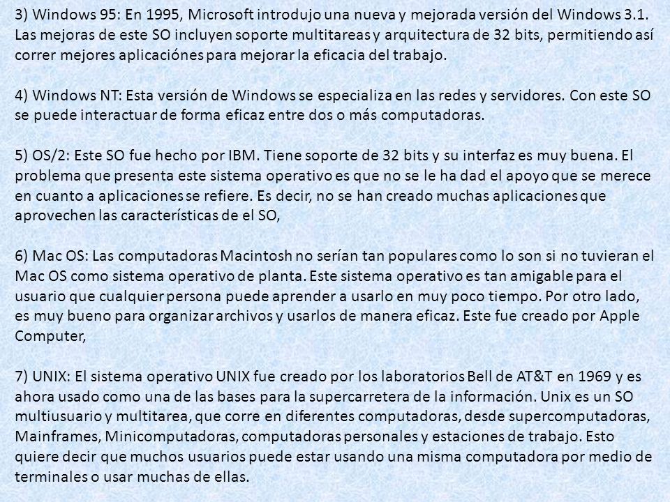 3) Windows 95: En 1995, Microsoft introdujo una nueva y mejorada versión del Windows 3.1. Las mejoras de este SO incluyen soporte multitareas y arquitectura de 32 bits, permitiendo así correr mejores aplicaciónes para mejorar la eficacia del trabajo.