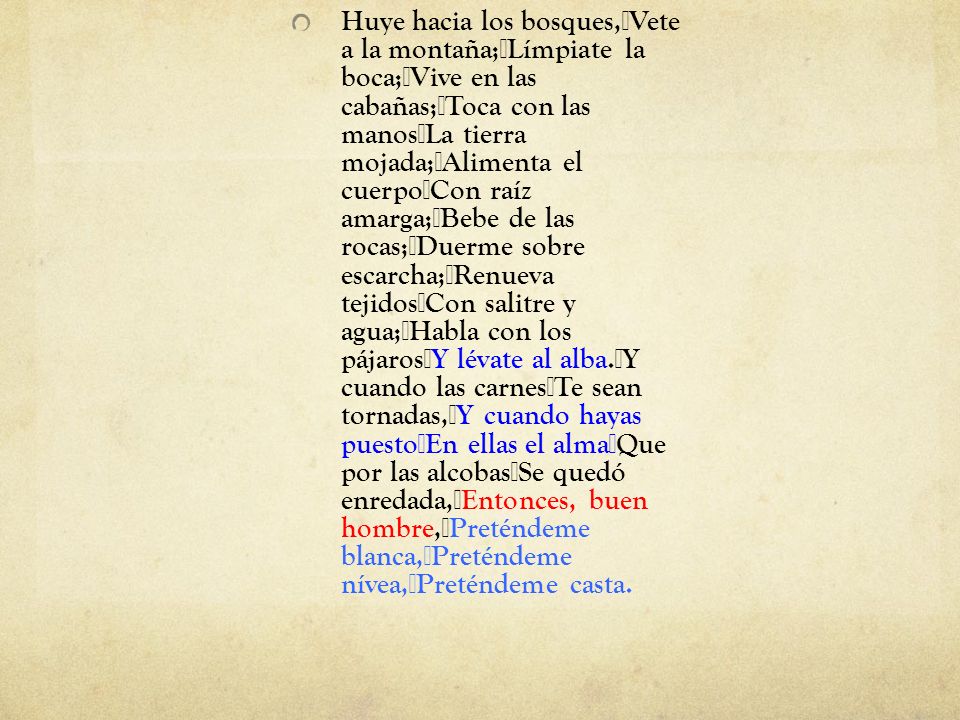 Huye hacia los bosques, Vete a la montaña; Límpiate la boca; Vive en las cabañas; Toca con las manos La tierra mojada; Alimenta el cuerpo Con raíz amarga; Bebe de las rocas; Duerme sobre escarcha; Renueva tejidos Con salitre y agua; Habla con los pájaros Y lévate al alba. Y cuando las carnes Te sean tornadas, Y cuando hayas puesto En ellas el alma Que por las alcobas Se quedó enredada, Entonces, buen hombre, Preténdeme blanca, Preténdeme nívea, Preténdeme casta.