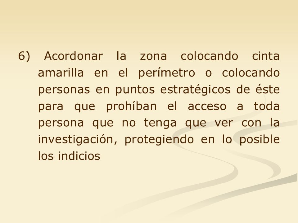 6) Acordonar la zona colocando cinta amarilla en el perímetro o colocando personas en puntos estratégicos de éste para que prohíban el acceso a toda persona que no tenga que ver con la investigación, protegiendo en lo posible los indicios