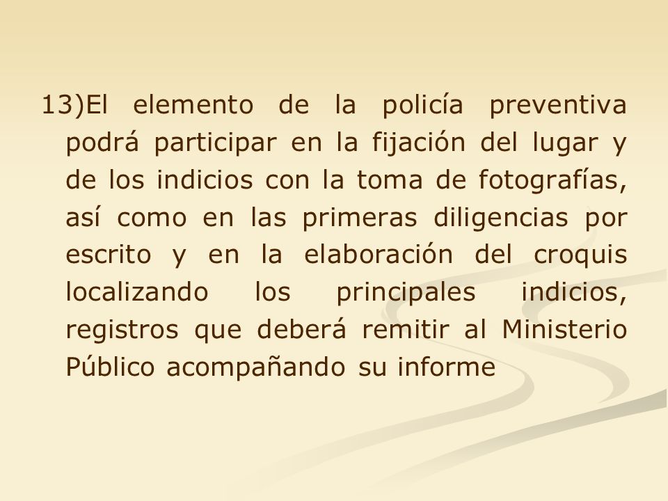 13)El elemento de la policía preventiva podrá participar en la fijación del lugar y de los indicios con la toma de fotografías, así como en las primeras diligencias por escrito y en la elaboración del croquis localizando los principales indicios, registros que deberá remitir al Ministerio Público acompañando su informe