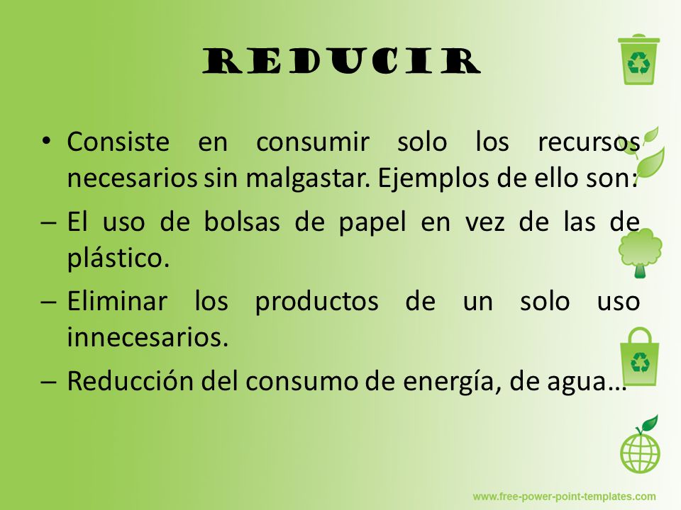 Reducir Consiste en consumir solo los recursos necesarios sin malgastar. Ejemplos de ello son: El uso de bolsas de papel en vez de las de plástico.