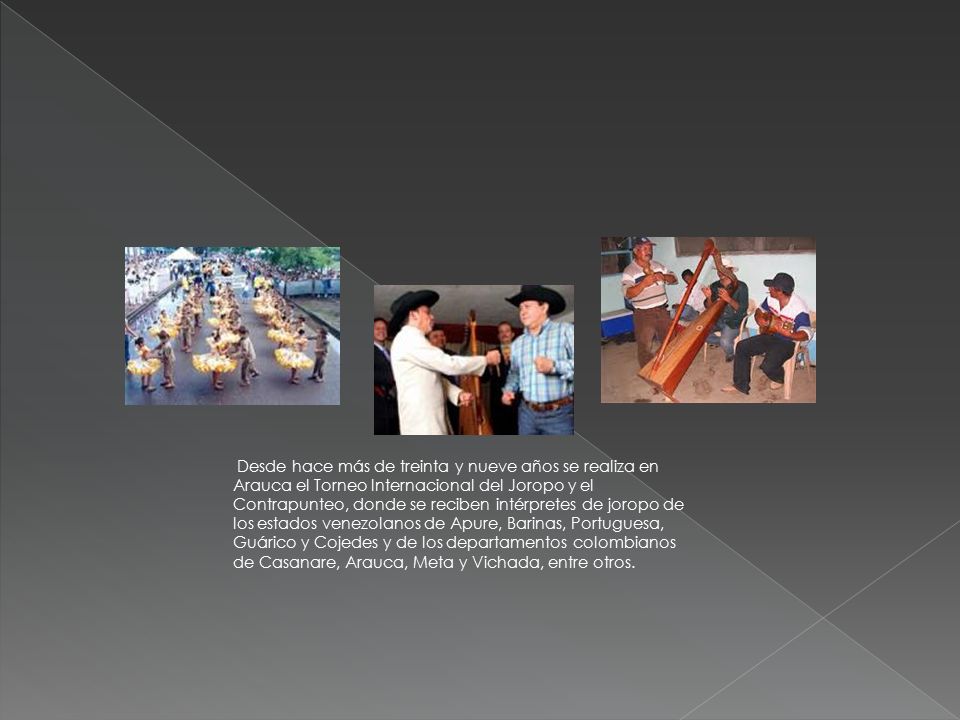 Desde hace más de treinta y nueve años se realiza en Arauca el Torneo Internacional del Joropo y el Contrapunteo, donde se reciben intérpretes de joropo de los estados venezolanos de Apure, Barinas, Portuguesa, Guárico y Cojedes y de los departamentos colombianos de Casanare, Arauca, Meta y Vichada, entre otros.