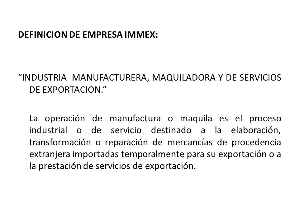 DEFINICION DE EMPRESA IMMEX: INDUSTRIA MANUFACTURERA, MAQUILADORA Y DE SERVICIOS DE EXPORTACION. La operación de manufactura o maquila es el proceso industrial o de servicio destinado a la elaboración, transformación o reparación de mercancías de procedencia extranjera importadas temporalmente para su exportación o a la prestación de servicios de exportación.