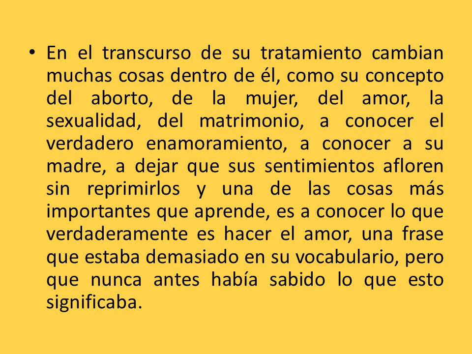 En el transcurso de su tratamiento cambian muchas cosas dentro de él, como su concepto del aborto, de la mujer, del amor, la sexualidad, del matrimonio, a conocer el verdadero enamoramiento, a conocer a su madre, a dejar que sus sentimientos afloren sin reprimirlos y una de las cosas más importantes que aprende, es a conocer lo que verdaderamente es hacer el amor, una frase que estaba demasiado en su vocabulario, pero que nunca antes había sabido lo que esto significaba.