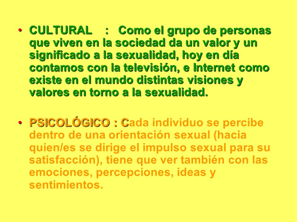 CULTURAL : Como el grupo de personas que viven en la sociedad da un valor y un significado a la sexualidad, hoy en día contamos con la televisión, e Internet como existe en el mundo distintas visiones y valores en torno a la sexualidad.