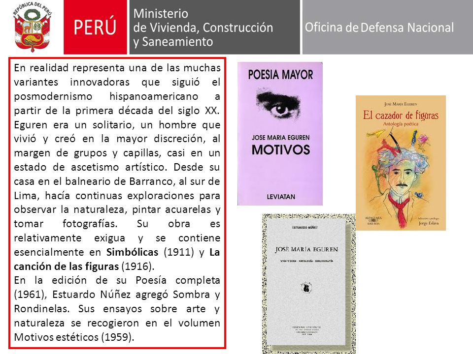 En realidad representa una de las muchas variantes innovadoras que siguió el posmodernismo hispanoamericano a partir de la primera década del siglo XX. Eguren era un solitario, un hombre que vivió y creó en la mayor discreción, al margen de grupos y capillas, casi en un estado de ascetismo artístico. Desde su casa en el balneario de Barranco, al sur de Lima, hacía continuas exploraciones para observar la naturaleza, pintar acuarelas y tomar fotografías. Su obra es relativamente exigua y se contiene esencialmente en Simbólicas (1911) y La canción de las figuras (1916).