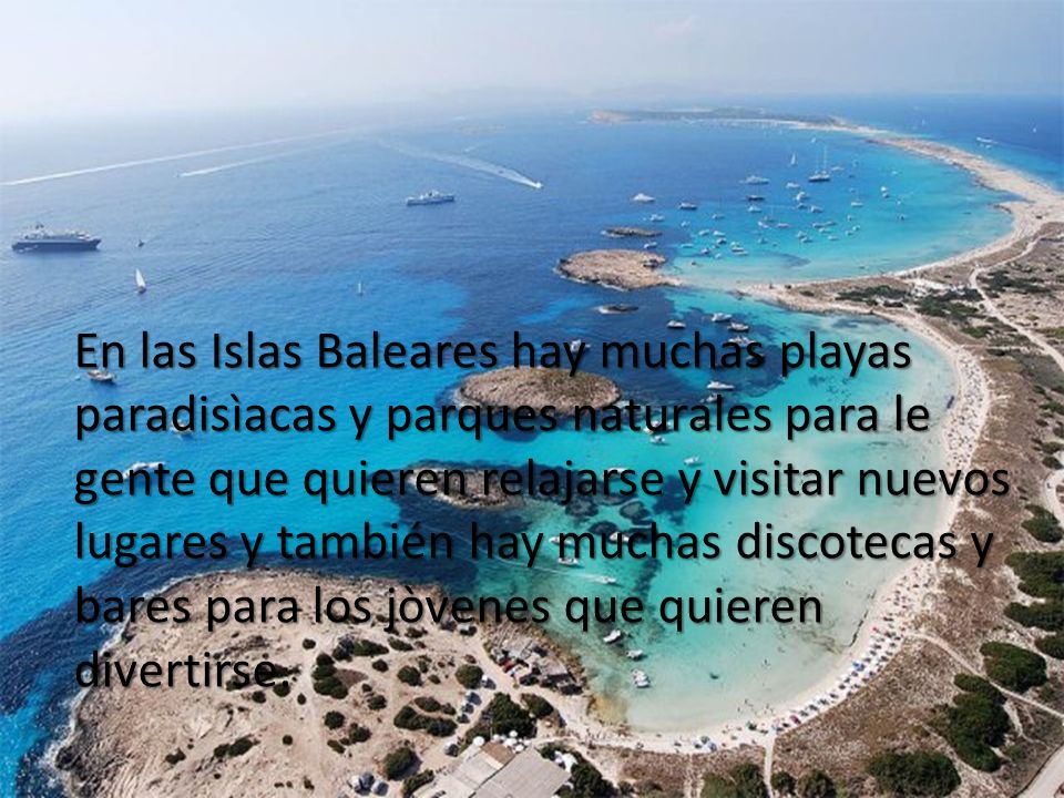 En las Islas Baleares hay muchas playas paradisìacas y parques naturales para le gente que quieren relajarse y visitar nuevos lugares y también hay muchas discotecas y bares para los jòvenes que quieren divertirse.