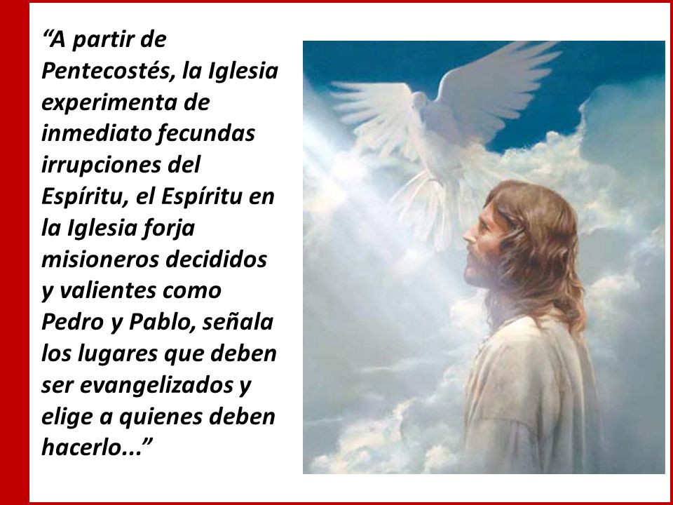 A partir de Pentecostés, la Iglesia experimenta de inmediato fecundas irrupciones del Espíritu, el Espíritu en la Iglesia forja misioneros decididos y valientes como Pedro y Pablo, señala los lugares que deben ser evangelizados y elige a quienes deben hacerlo...
