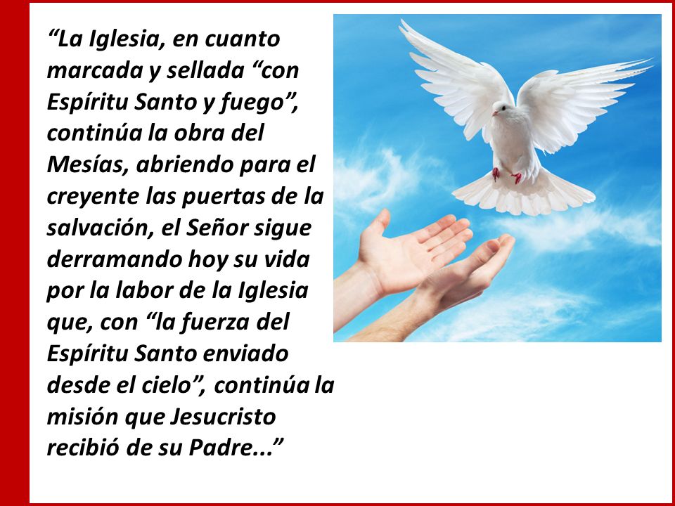 La Iglesia, en cuanto marcada y sellada con Espíritu Santo y fuego , continúa la obra del Mesías, abriendo para el creyente las puertas de la salvación, el Señor sigue derramando hoy su vida por la labor de la Iglesia que, con la fuerza del Espíritu Santo enviado desde el cielo , continúa la misión que Jesucristo recibió de su Padre...