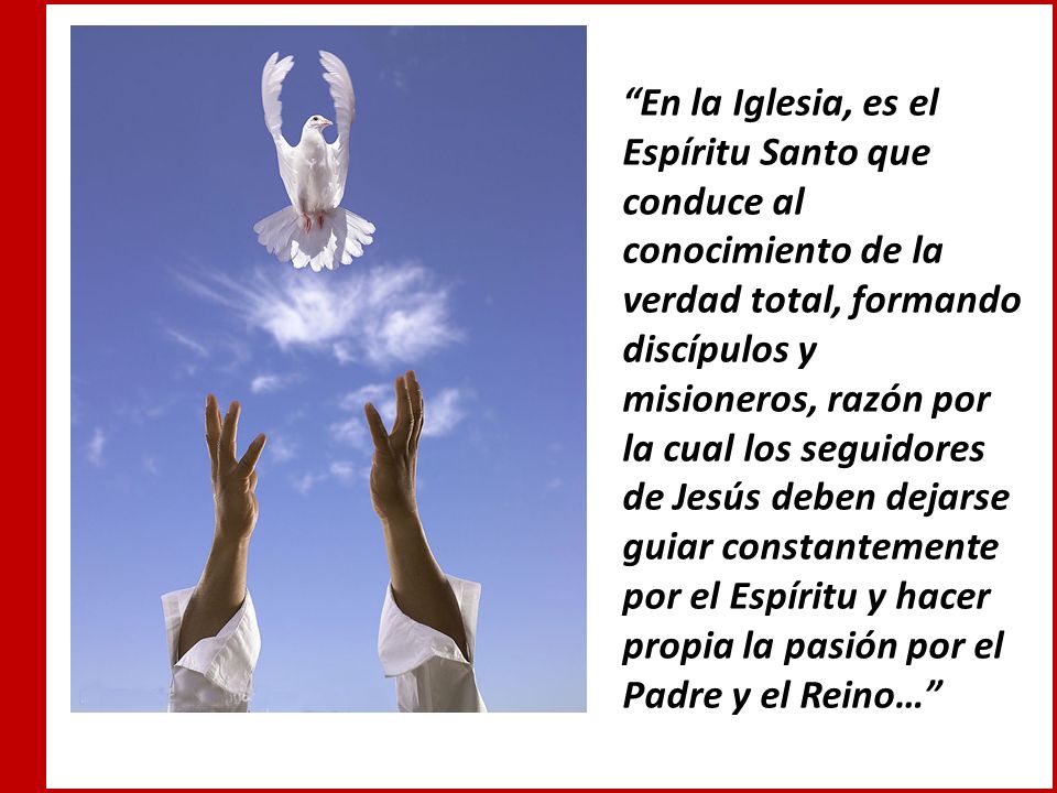 En la Iglesia, es el Espíritu Santo que conduce al conocimiento de la verdad total, formando discípulos y misioneros, razón por la cual los seguidores de Jesús deben dejarse guiar constantemente por el Espíritu y hacer propia la pasión por el Padre y el Reino…