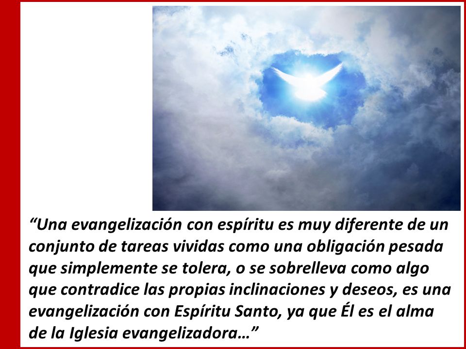 Una evangelización con espíritu es muy diferente de un conjunto de tareas vividas como una obligación pesada que simplemente se tolera, o se sobrelleva como algo que contradice las propias inclinaciones y deseos, es una evangelización con Espíritu Santo, ya que Él es el alma de la Iglesia evangelizadora…