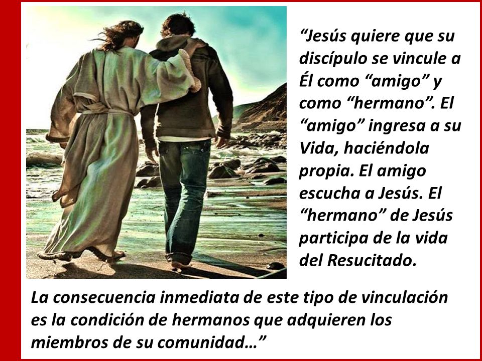 Jesús quiere que su discípulo se vincule a Él como amigo y como hermano . El amigo ingresa a su Vida, haciéndola propia. El amigo escucha a Jesús. El hermano de Jesús participa de la vida del Resucitado.