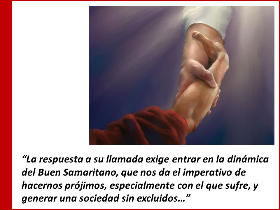 La respuesta a su llamada exige entrar en la dinámica del Buen Samaritano, que nos da el imperativo de hacernos prójimos, especialmente con el que sufre, y generar una sociedad sin excluidos…