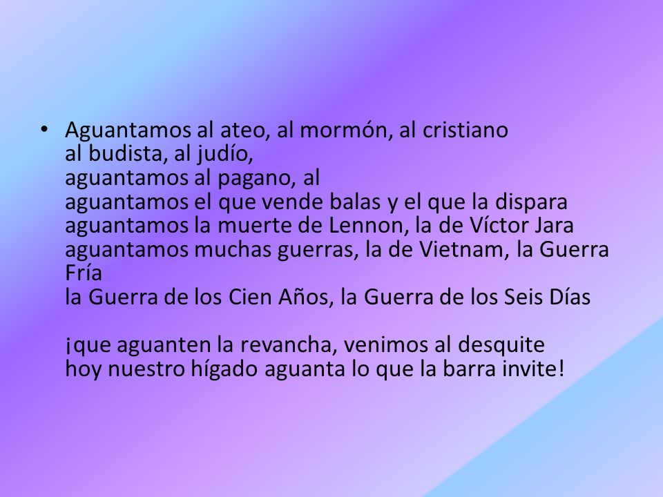 Aguantamos al ateo, al mormón, al cristiano al budista, al judío, aguantamos al pagano, al aguantamos el que vende balas y el que la dispara aguantamos la muerte de Lennon, la de Víctor Jara aguantamos muchas guerras, la de Vietnam, la Guerra Fría la Guerra de los Cien Años, la Guerra de los Seis Días ¡que aguanten la revancha, venimos al desquite hoy nuestro hígado aguanta lo que la barra invite!