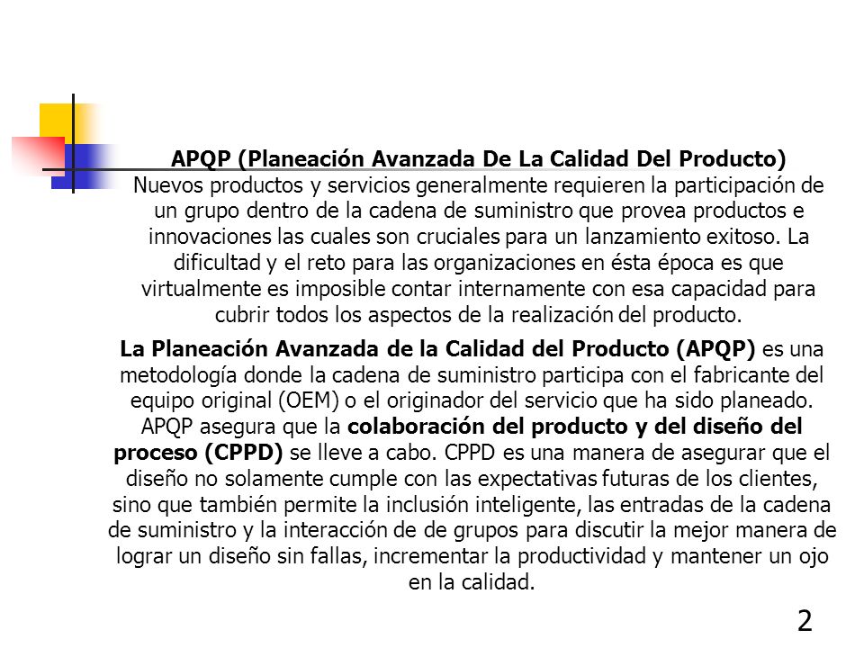 APQP (Planeación Avanzada De La Calidad Del Producto) Nuevos productos y servicios generalmente requieren la participación de un grupo dentro de la cadena de suministro que provea productos e innovaciones las cuales son cruciales para un lanzamiento exitoso. La dificultad y el reto para las organizaciones en ésta época es que virtualmente es imposible contar internamente con esa capacidad para cubrir todos los aspectos de la realización del producto.