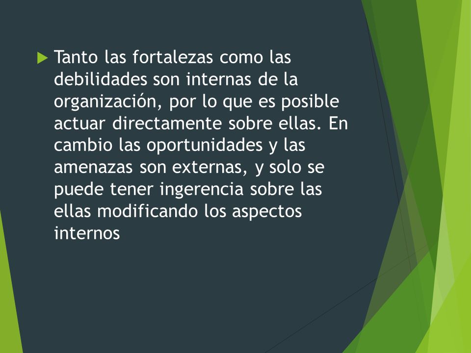 Tanto las fortalezas como las debilidades son internas de la organización, por lo que es posible actuar directamente sobre ellas.