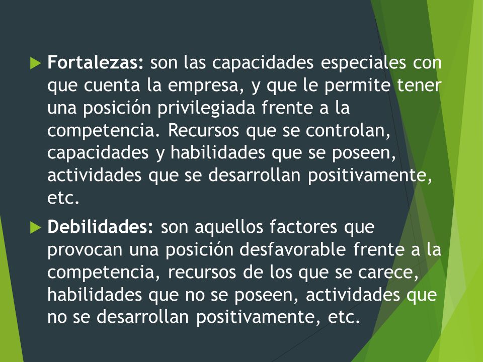 Fortalezas: son las capacidades especiales con que cuenta la empresa, y que le permite tener una posición privilegiada frente a la competencia. Recursos que se controlan, capacidades y habilidades que se poseen, actividades que se desarrollan positivamente, etc.