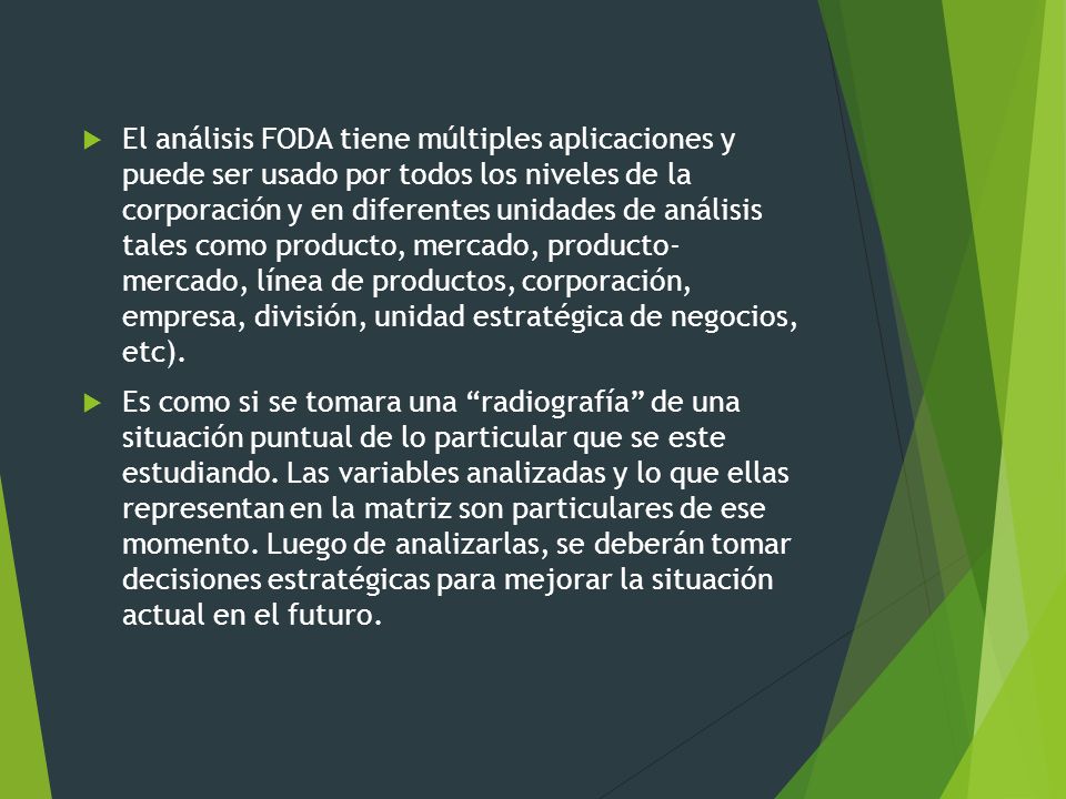 El análisis FODA tiene múltiples aplicaciones y puede ser usado por todos los niveles de la corporación y en diferentes unidades de análisis tales como producto, mercado, producto- mercado, línea de productos, corporación, empresa, división, unidad estratégica de negocios, etc).