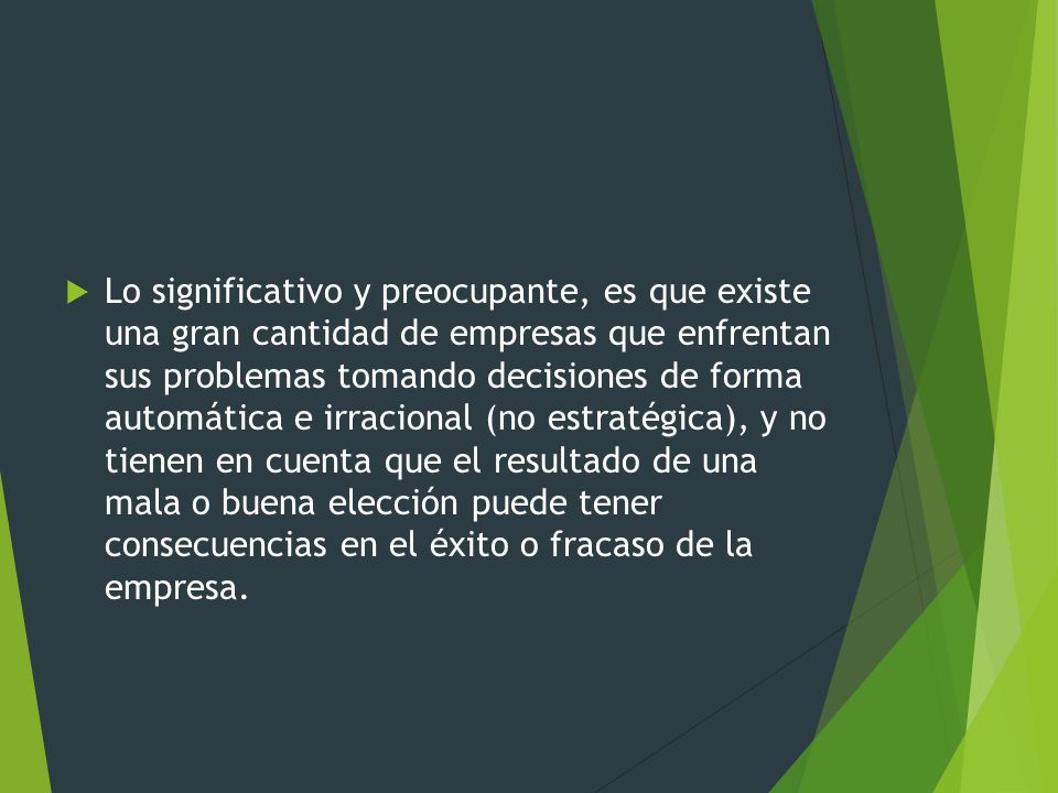Lo significativo y preocupante, es que existe una gran cantidad de empresas que enfrentan sus problemas tomando decisiones de forma automática e irracional (no estratégica), y no tienen en cuenta que el resultado de una mala o buena elección puede tener consecuencias en el éxito o fracaso de la empresa.