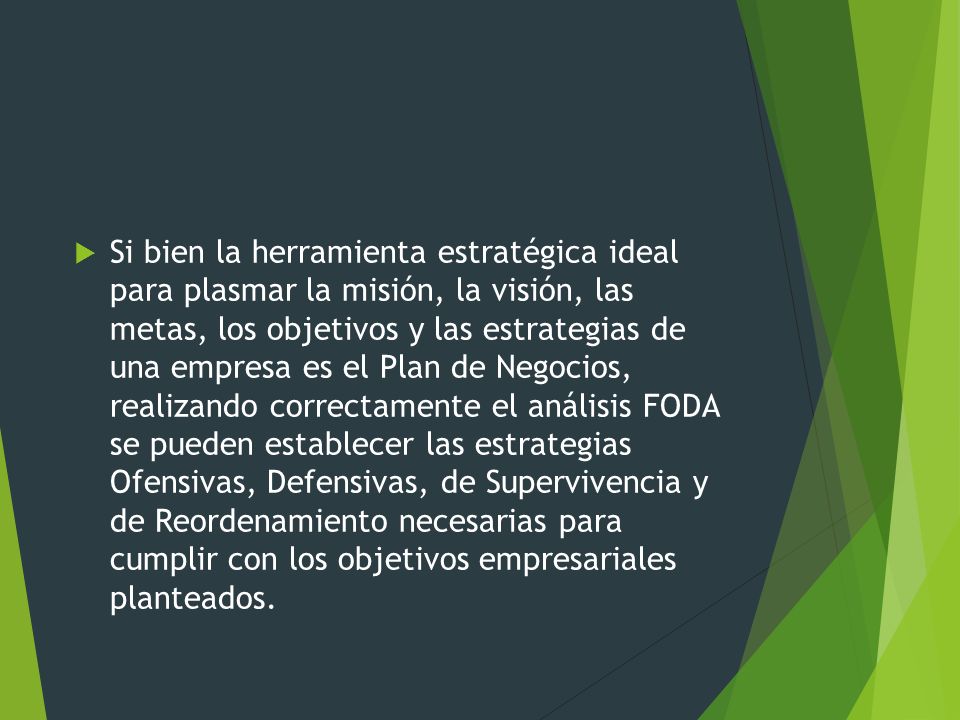 Si bien la herramienta estratégica ideal para plasmar la misión, la visión, las metas, los objetivos y las estrategias de una empresa es el Plan de Negocios, realizando correctamente el análisis FODA se pueden establecer las estrategias Ofensivas, Defensivas, de Supervivencia y de Reordenamiento necesarias para cumplir con los objetivos empresariales planteados.