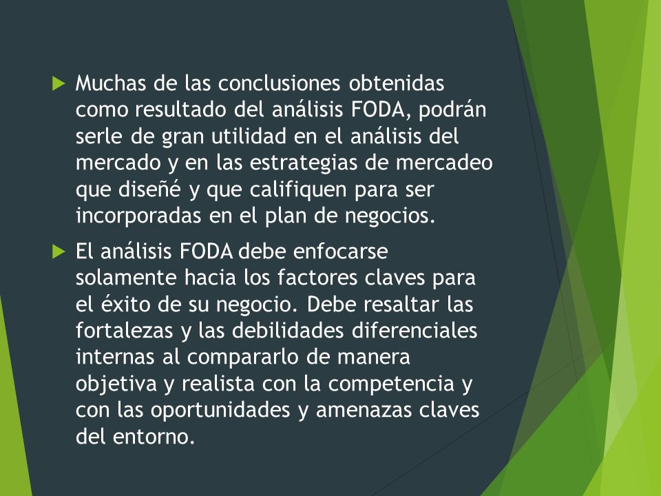 Muchas de las conclusiones obtenidas como resultado del análisis FODA, podrán serle de gran utilidad en el análisis del mercado y en las estrategias de mercadeo que diseñé y que califiquen para ser incorporadas en el plan de negocios.