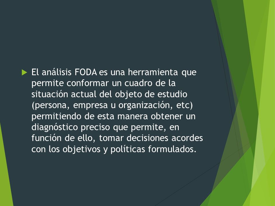 El análisis FODA es una herramienta que permite conformar un cuadro de la situación actual del objeto de estudio (persona, empresa u organización, etc) permitiendo de esta manera obtener un diagnóstico preciso que permite, en función de ello, tomar decisiones acordes con los objetivos y políticas formulados.