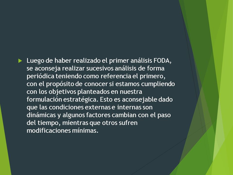 Luego de haber realizado el primer análisis FODA, se aconseja realizar sucesivos análisis de forma periódica teniendo como referencia el primero, con el propósito de conocer si estamos cumpliendo con los objetivos planteados en nuestra formulación estratégica.