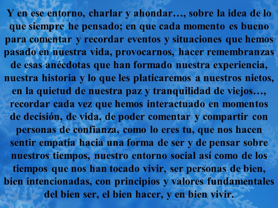 Y en ese entorno, charlar y ahondar…, sobre la idea de lo que siempre he pensado; en que cada momento es bueno para comentar y recordar eventos y situaciones que hemos pasado en nuestra vida, provocarnos, hacer remembranzas de esas anécdotas que han formado nuestra experiencia, nuestra historia y lo que les platicaremos a nuestros nietos, en la quietud de nuestra paz y tranquilidad de viejos…, recordar cada vez que hemos interactuado en momentos de decisión, de vida, de poder comentar y compartir con personas de confianza, como lo eres tu, que nos hacen sentir empatía hacia una forma de ser y de pensar sobre nuestros tiempos, nuestro entorno social así como de los tiempos que nos han tocado vivir, ser personas de bien, bien intencionadas, con principios y valores fundamentales del bien ser, el bien hacer, y en bien vivir.
