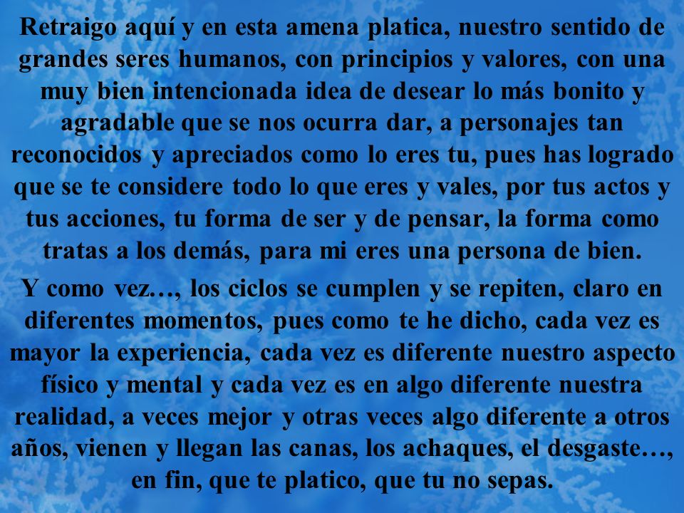 Retraigo aquí y en esta amena platica, nuestro sentido de grandes seres humanos, con principios y valores, con una muy bien intencionada idea de desear lo más bonito y agradable que se nos ocurra dar, a personajes tan reconocidos y apreciados como lo eres tu, pues has logrado que se te considere todo lo que eres y vales, por tus actos y tus acciones, tu forma de ser y de pensar, la forma como tratas a los demás, para mi eres una persona de bien.