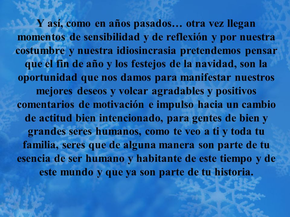 Y así, como en años pasados… otra vez llegan momentos de sensibilidad y de reflexión y por nuestra costumbre y nuestra idiosincrasia pretendemos pensar que el fin de año y los festejos de la navidad, son la oportunidad que nos damos para manifestar nuestros mejores deseos y volcar agradables y positivos comentarios de motivación e impulso hacia un cambio de actitud bien intencionado, para gentes de bien y grandes seres humanos, como te veo a ti y toda tu familia, seres que de alguna manera son parte de tu esencia de ser humano y habitante de este tiempo y de este mundo y que ya son parte de tu historia.
