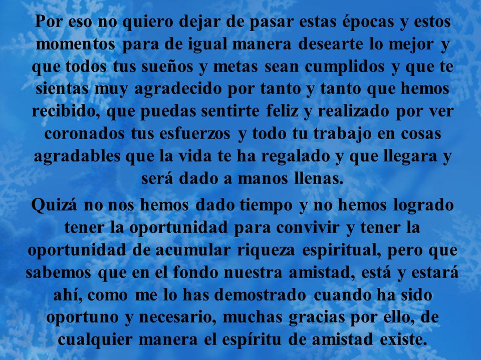 Por eso no quiero dejar de pasar estas épocas y estos momentos para de igual manera desearte lo mejor y que todos tus sueños y metas sean cumplidos y que te sientas muy agradecido por tanto y tanto que hemos recibido, que puedas sentirte feliz y realizado por ver coronados tus esfuerzos y todo tu trabajo en cosas agradables que la vida te ha regalado y que llegara y será dado a manos llenas.